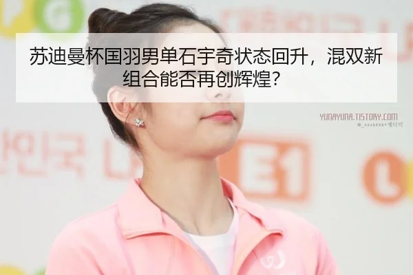 苏迪曼杯国羽男单石宇奇状态回升，混双新组合能否再创辉煌？