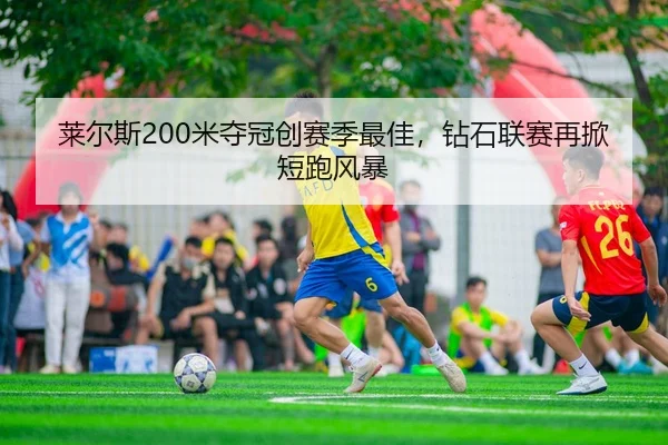 莱尔斯200米夺冠创赛季最佳，钻石联赛再掀短跑风暴